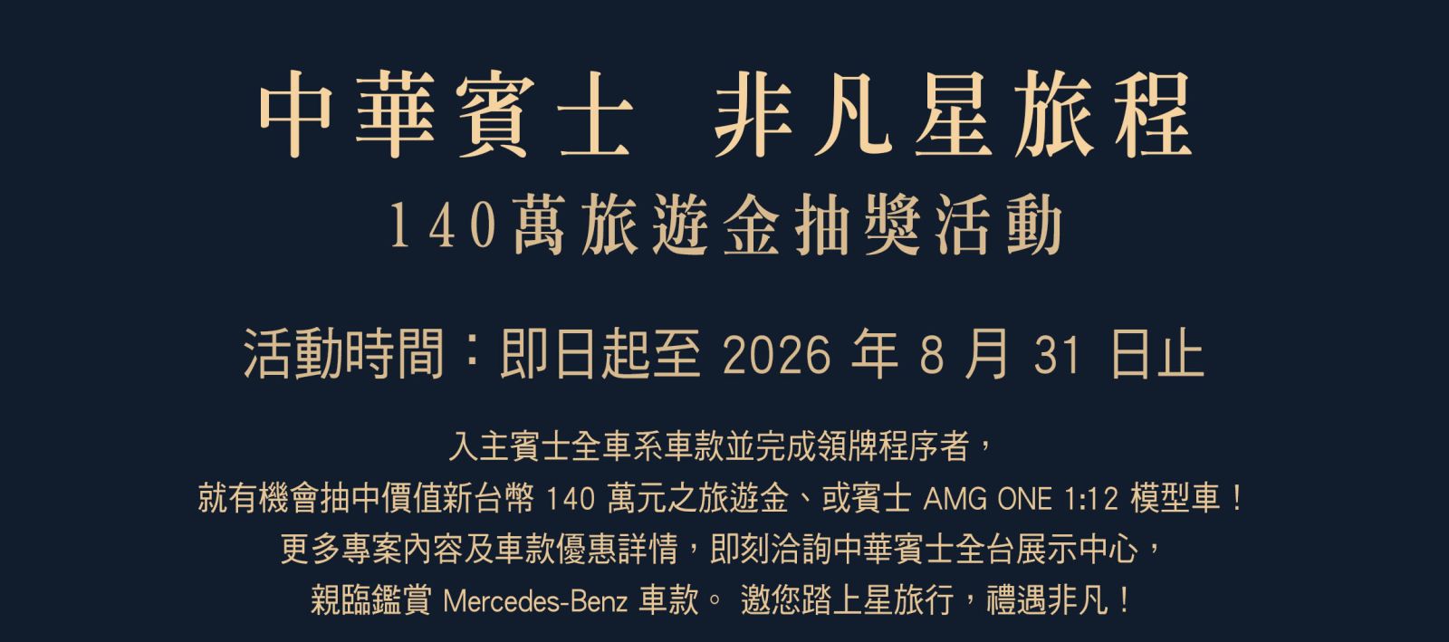 【中華賓士 非凡星旅程】活動辦法 ‣ 活動時間：即日起至 2026 年 8 月 31 日 ‣ 參加資格：凡於活動期間內，於中華賓士完成任一車款（含中古車，不含外租車及營業用車）領牌及交車程序，且符合抽獎資格者，即可參與
