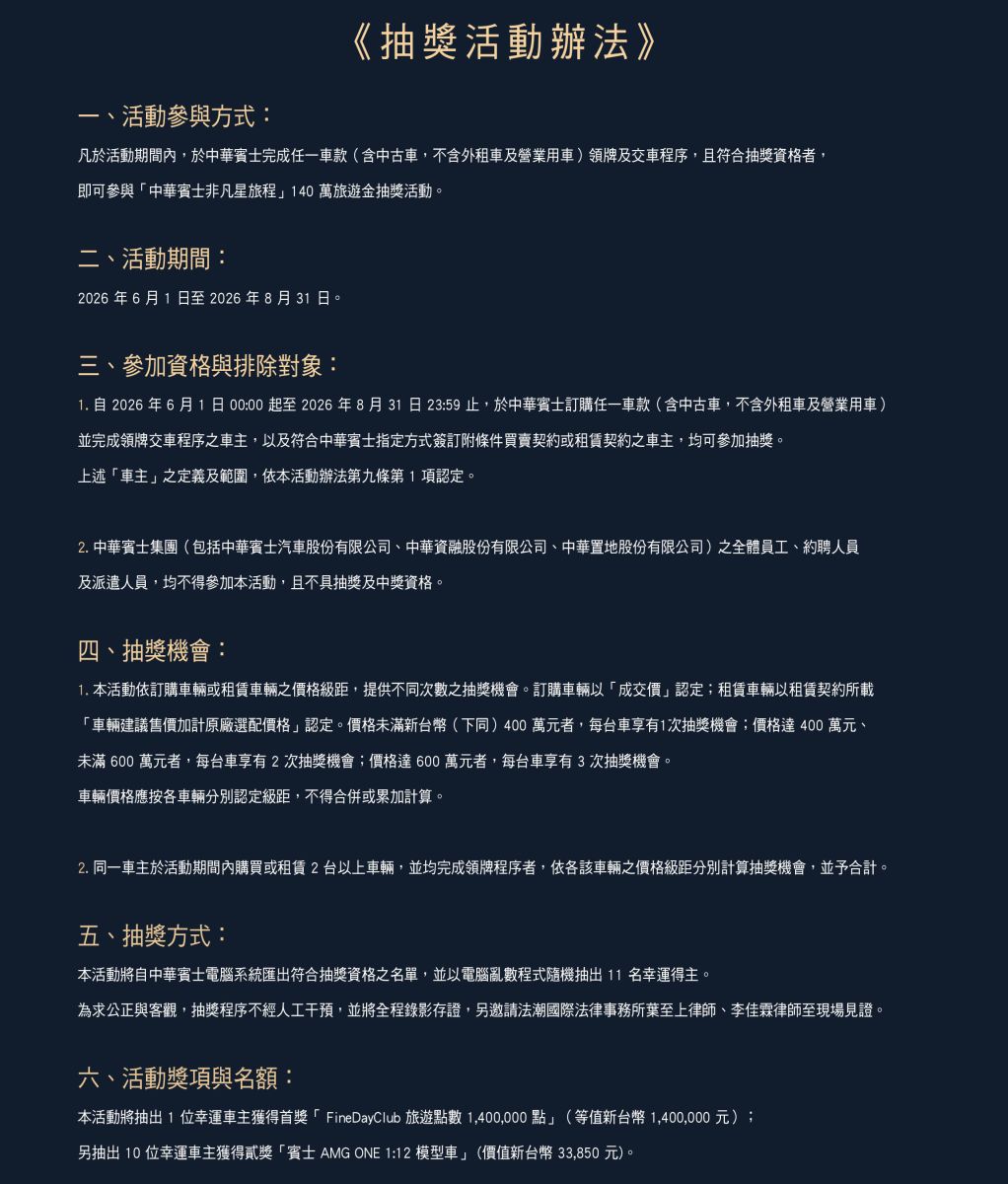 抽獎機會： 本活動抽獎機會依據與主辦單位(中華賓士)購車成交價格提供不同抽獎機會，購車成交價格未滿 400 萬元客戶每台車獲得 1 次抽獎機會；購車成交價格 400 萬且未滿 600 萬客戶每台車獲得 2 次抽獎機會；購車成交價格 600 萬(含)以上之客戶獲得 3 次抽獎機會。每台車最多擁有 3 次抽獎機會。
